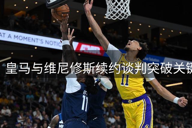 皇马与维尼修斯续约谈判突破关键节点
